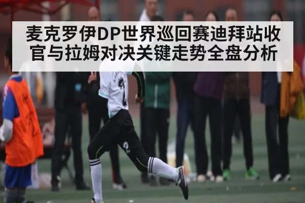 麦克罗伊DP世界巡回赛迪拜站收官与拉姆对决关键走势全盘分析