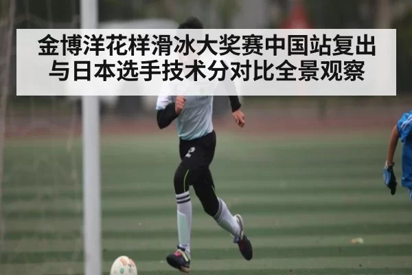 金博洋花样滑冰大奖赛中国站复出与日本选手技术分对比全景观察